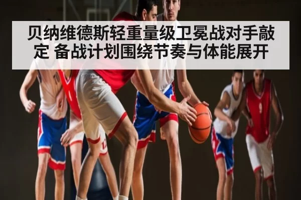 贝纳维德斯轻重量级卫冕战对手敲定 备战计划围绕节奏与体能展开