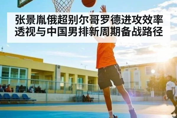 张景胤俄超别尔哥罗德进攻效率透视与中国男排新周期备战路径