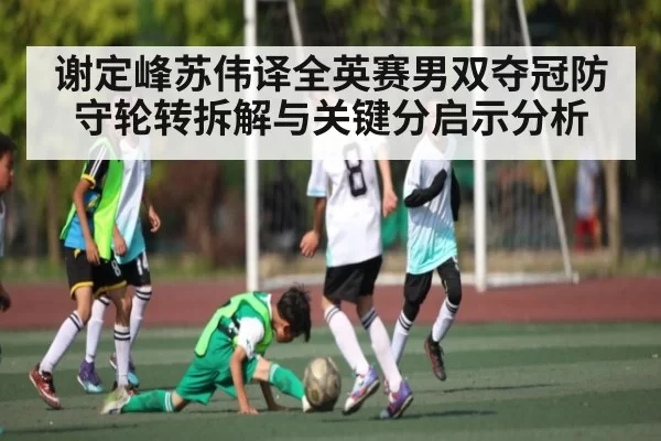 谢定峰苏伟译全英赛男双夺冠防守轮转拆解与关键分启示分析