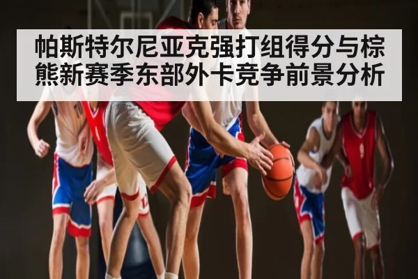 帕斯特尔尼亚克强打组得分与棕熊新赛季东部外卡竞争前景分析